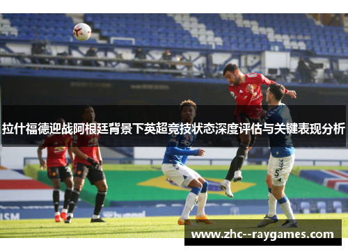 拉什福德迎战阿根廷背景下英超竞技状态深度评估与关键表现分析