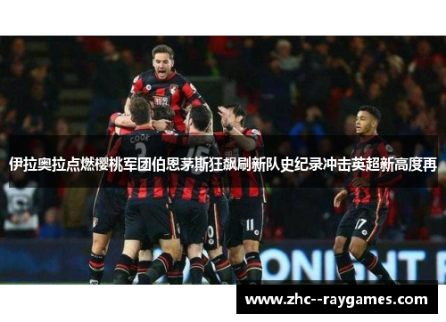 伊拉奥拉点燃樱桃军团伯恩茅斯狂飙刷新队史纪录冲击英超新高度再