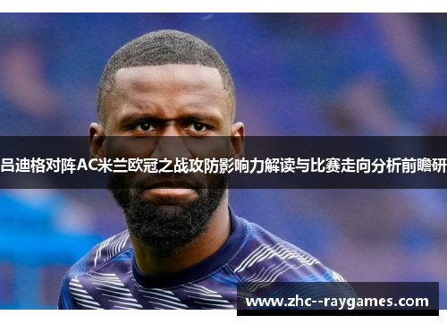 吕迪格对阵AC米兰欧冠之战攻防影响力解读与比赛走向分析前瞻研